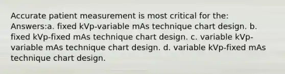 Accurate patient measurement is most critical for the: Answers:a. fixed kVp-variable mAs technique chart design. b. fixed kVp-fixed mAs technique chart design. c. variable kVp-variable mAs technique chart design. d. variable kVp-fixed mAs technique chart design.