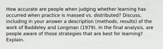 How accurate are people when judging whether learning has occurred when practice is massed vs. distributed? Discuss, including in your answer a description (methods, results) of the work of Baddeley and Longman (1979). In the final analysis, are people aware of those strategies that are best for learning? Explain.