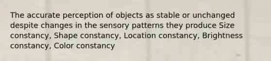 The accurate perception of objects as stable or unchanged despite changes in the sensory patterns they produce Size constancy, Shape constancy, Location constancy, Brightness constancy, Color constancy