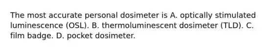 The most accurate personal dosimeter is A. optically stimulated luminescence (OSL). B. thermoluminescent dosimeter (TLD). C. film badge. D. pocket dosimeter.