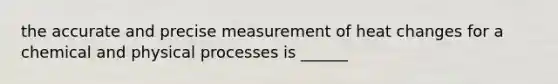 the accurate and precise measurement of heat changes for a chemical and physical processes is ______