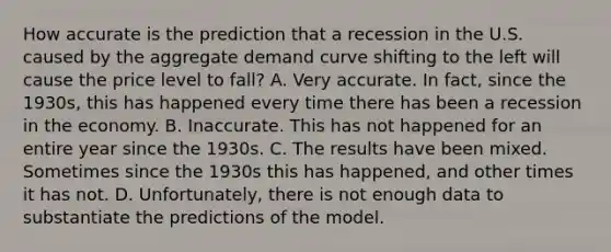 How accurate is the prediction that a recession in the U.S. caused by the aggregate demand curve shifting to the left will cause the price level to fall? A. Very accurate. In fact, since the 1930s, this has happened every time there has been a recession in the economy. B. Inaccurate. This has not happened for an entire year since the 1930s. C. The results have been mixed. Sometimes since the 1930s this has happened, and other times it has not. D. Unfortunately, there is not enough data to substantiate the predictions of the model.