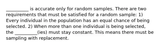 __________ is accurate only for random samples. There are two requirements that must be satisfied for a random sample: 1) Every individual in the population has an equal chance of being selected. 2) When <a href='https://www.questionai.com/knowledge/keWHlEPx42-more-than' class='anchor-knowledge'>more than</a> one individual is being selected, the __________(ies) must stay constant. This means there must be sampling with replacement.