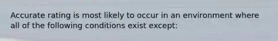 Accurate rating is most likely to occur in an environment where all of the following conditions exist except: