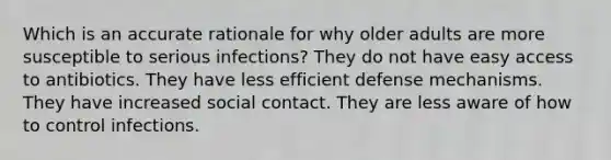 Which is an accurate rationale for why older adults are more susceptible to serious infections? They do not have easy access to antibiotics. They have less efficient defense mechanisms. They have increased social contact. They are less aware of how to control infections.