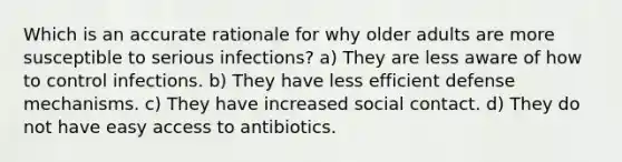 Which is an accurate rationale for why older adults are more susceptible to serious infections? a) They are less aware of how to control infections. b) They have less efficient defense mechanisms. c) They have increased social contact. d) They do not have easy access to antibiotics.