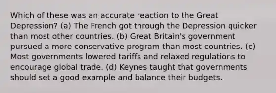 Which of these was an accurate reaction to the Great Depression? (a) The French got through the Depression quicker than most other countries. (b) Great Britain's government pursued a more conservative program than most countries. (c) Most governments lowered tariffs and relaxed regulations to encourage global trade. (d) Keynes taught that governments should set a good example and balance their budgets.