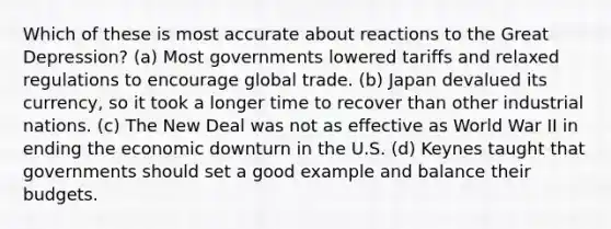 Which of these is most accurate about reactions to the Great Depression? (a) Most governments lowered tariffs and relaxed regulations to encourage global trade. (b) Japan devalued its currency, so it took a longer time to recover than other industrial nations. (c) The New Deal was not as effective as World War II in ending the economic downturn in the U.S. (d) Keynes taught that governments should set a good example and balance their budgets.