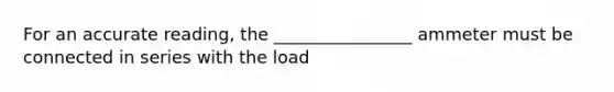 For an accurate reading, the ________________ ammeter must be connected in series with the load