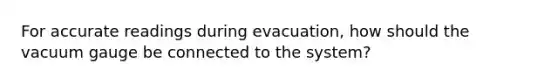 For accurate readings during evacuation, how should the vacuum gauge be connected to the system?