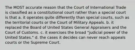 The MOST accurate reason that the Court of International Trade is classified as a constitutional court rather than a special court is that a. it operates quite differently than special courts, such as the territorial courts or the Court of Military Appeals. b. it replaced the Board of United States General Appraisers and the Court of Customs. c. it exercises the broad "judicial power of the United States." d. the cases it decides can never reach appeals courts or the Supreme Court.