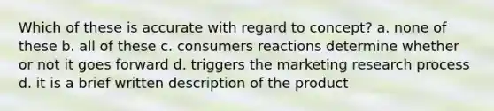 Which of these is accurate with regard to concept? a. none of these b. all of these c. consumers reactions determine whether or not it goes forward d. triggers the marketing research process d. it is a brief written description of the product