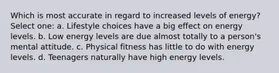 Which is most accurate in regard to increased levels of energy? Select one: a. Lifestyle choices have a big effect on energy levels. b. Low energy levels are due almost totally to a person's mental attitude. c. Physical fitness has little to do with energy levels. d. Teenagers naturally have high energy levels.