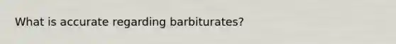 What is accurate regarding barbiturates?