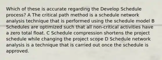 Which of these is accurate regarding the Develop Schedule process? A The critical path method is a schedule network analysis technique that is performed using the schedule model B Schedules are optimized such that all non-critical activities have a zero total float. C Schedule compression shortens the project schedule while changing the project scope D Schedule network analysis is a technique that is carried out once the schedule is approved.