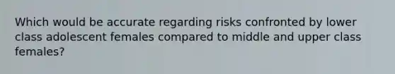 Which would be accurate regarding risks confronted by lower class adolescent females compared to middle and upper class females?