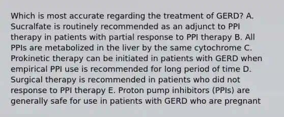 Which is most accurate regarding the treatment of GERD? A. Sucralfate is routinely recommended as an adjunct to PPI therapy in patients with partial response to PPI therapy B. All PPIs are metabolized in the liver by the same cytochrome C. Prokinetic therapy can be initiated in patients with GERD when empirical PPI use is recommended for long period of time D. Surgical therapy is recommended in patients who did not response to PPI therapy E. Proton pump inhibitors (PPIs) are generally safe for use in patients with GERD who are pregnant