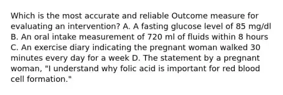 Which is the most accurate and reliable Outcome measure for evaluating an intervention? A. A fasting glucose level of 85 mg/dl B. An oral intake measurement of 720 ml of fluids within 8 hours C. An exercise diary indicating the pregnant woman walked 30 minutes every day for a week D. The statement by a pregnant woman, "I understand why folic acid is important for red blood cell formation."