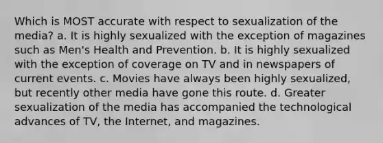 Which is MOST accurate with respect to sexualization of the media? a. It is highly sexualized with the exception of magazines such as Men's Health and Prevention. b. It is highly sexualized with the exception of coverage on TV and in newspapers of current events. c. Movies have always been highly sexualized, but recently other media have gone this route. d. Greater sexualization of the media has accompanied the technological advances of TV, the Internet, and magazines.