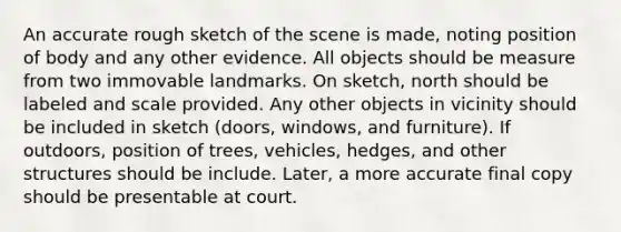 An accurate rough sketch of the scene is made, noting position of body and any other evidence. All objects should be measure from two immovable landmarks. On sketch, north should be labeled and scale provided. Any other objects in vicinity should be included in sketch (doors, windows, and furniture). If outdoors, position of trees, vehicles, hedges, and other structures should be include. Later, a more accurate final copy should be presentable at court.