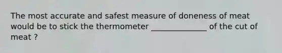 The most accurate and safest measure of doneness of meat would be to stick the thermometer ______________ of the cut of meat ?