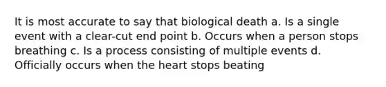 It is most accurate to say that biological death a. Is a single event with a clear-cut end point b. Occurs when a person stops breathing c. Is a process consisting of multiple events d. Officially occurs when the heart stops beating