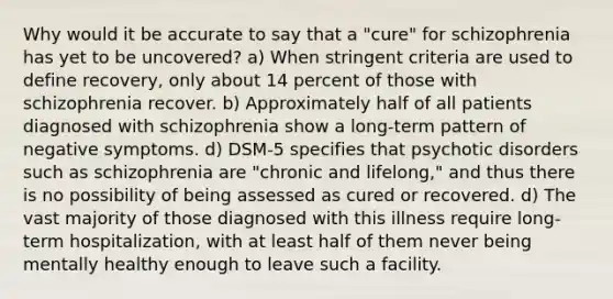 Why would it be accurate to say that a "cure" for schizophrenia has yet to be uncovered? a) When stringent criteria are used to define recovery, only about 14 percent of those with schizophrenia recover. b) Approximately half of all patients diagnosed with schizophrenia show a long-term pattern of negative symptoms. d) DSM-5 specifies that psychotic disorders such as schizophrenia are "chronic and lifelong," and thus there is no possibility of being assessed as cured or recovered. d) The vast majority of those diagnosed with this illness require long-term hospitalization, with at least half of them never being mentally healthy enough to leave such a facility.