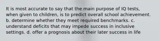 It is most accurate to say that the main purpose of IQ tests, when given to children, is to predict overall school achievement. b. determine whether they meet required benchmarks. c. understand deficits that may impede success in inclusive settings. d. offer a prognosis about their later success in life