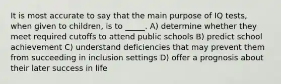 It is most accurate to say that the main purpose of IQ tests, when given to children, is to _____. A) determine whether they meet required cutoffs to attend public schools B) predict school achievement C) understand deficiencies that may prevent them from succeeding in inclusion settings D) offer a prognosis about their later success in life