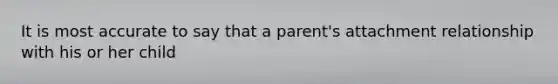 It is most accurate to say that a parent's attachment relationship with his or her child