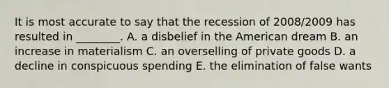 It is most accurate to say that the recession of​ 2008/2009 has resulted in​ ________. A. a disbelief in the American dream B. an increase in materialism C. an overselling of private goods D. a decline in conspicuous spending E. the elimination of false wants