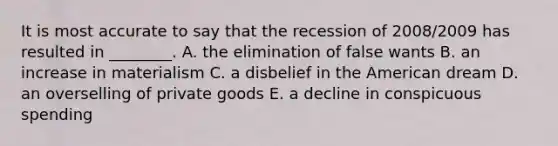 It is most accurate to say that the recession of​ 2008/2009 has resulted in​ ________. A. the elimination of false wants B. an increase in materialism C. a disbelief in the American dream D. an overselling of private goods E. a decline in conspicuous spending