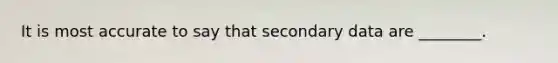 It is most accurate to say that secondary data are ________.