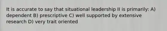 It is accurate to say that situational leadership II is primarily: A) dependent B) prescriptive C) well supported by extensive research D) very trait oriented