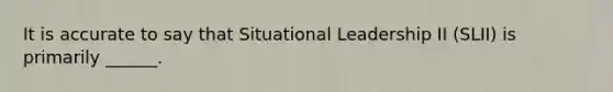 It is accurate to say that Situational Leadership II (SLII) is primarily ______.