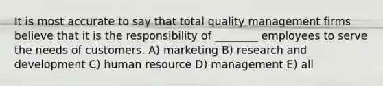 It is most accurate to say that total quality management firms believe that it is the responsibility of ________ employees to serve the needs of customers. A) marketing B) research and development C) human resource D) management E) all