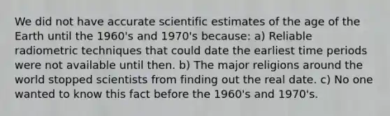 We did not have accurate scientific estimates of the age of the Earth until the 1960's and 1970's because: a) Reliable radiometric techniques that could date the earliest time periods were not available until then. b) The major religions around the world stopped scientists from finding out the real date. c) No one wanted to know this fact before the 1960's and 1970's.