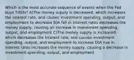 Which is the most accurate sequence of events when the Fed buys T-Bills? A)The money supply is decreased, which increases the interest rate, and causes investment spending, output, and employment to decrease B)A fall in interest rates decreases the money supply, causing an increase in investment spending, output, and employment C)The money supply is increased, which decreases the interest rate, and causes investment spending, output, and employment to increase D)A rise in interest rates increases the money supply, causing a decrease in investment spending, output, and employment