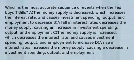 Which is the most accurate sequence of events when the Fed buys T-Bills? A)The money supply is decreased, which increases the interest rate, and causes investment spending, output, and employment to decrease B)A fall in interest rates decreases the money supply, causing an increase in investment spending, output, and employment C)The money supply is increased, which decreases the interest rate, and causes investment spending, output, and employment to increase D)A rise in interest rates increases the money supply, causing a decrease in investment spending, output, and employment