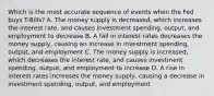 Which is the most accurate sequence of events when the Fed buys T-Bills? A. The money supply is decreased, which increases the interest rate, and causes investment spending, output, and employment to decrease B. A fall in interest rates decreases the money supply, causing an increase in investment spending, output, and employment C. The money supply is increased, which decreases the interest rate, and causes investment spending, output, and employment to increase D. A rise in interest rates increases the money supply, causing a decrease in investment spending, output, and employment