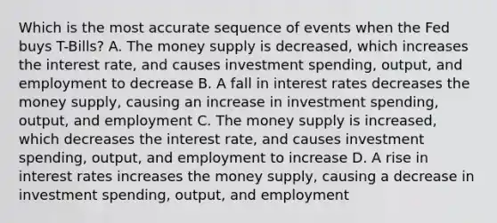 Which is the most accurate sequence of events when the Fed buys T-Bills? A. The money supply is decreased, which increases the interest rate, and causes investment spending, output, and employment to decrease B. A fall in interest rates decreases the money supply, causing an increase in investment spending, output, and employment C. The money supply is increased, which decreases the interest rate, and causes investment spending, output, and employment to increase D. A rise in interest rates increases the money supply, causing a decrease in investment spending, output, and employment