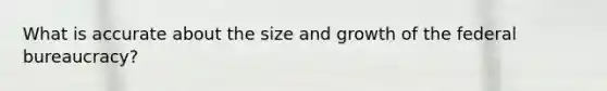 What is accurate about the size and growth of the federal bureaucracy?