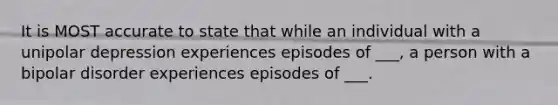 It is MOST accurate to state that while an individual with a unipolar depression experiences episodes of ___, a person with a bipolar disorder experiences episodes of ___.