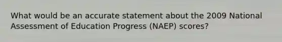 What would be an accurate statement about the 2009 National Assessment of Education Progress (NAEP) scores?