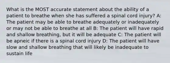 What is the MOST accurate statement about the ability of a patient to breathe when she has suffered a spinal cord​ injury? A: The patient may be able to breathe adequately or inadequately or may not be able to breathe at all B: The patient will have rapid and shallow​ breathing, but it will be adequate C: The patient will be apneic if there is a spinal cord injury D: The patient will have slow and shallow breathing that will likely be inadequate to sustain life