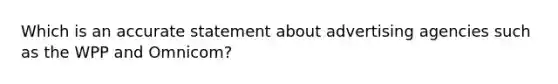 Which is an accurate statement about advertising agencies such as the WPP and Omnicom?