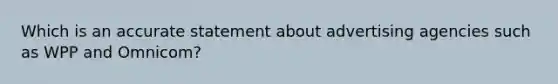 Which is an accurate statement about advertising agencies such as WPP and Omnicom?