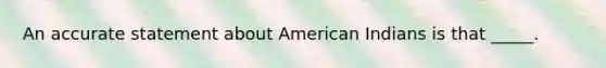 An accurate statement about American Indians is that _____.