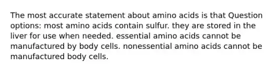 The most accurate statement about <a href='https://www.questionai.com/knowledge/k9gb720LCl-amino-acids' class='anchor-knowledge'>amino acids</a> is that Question options: most amino acids contain sulfur. they are stored in the liver for use when needed. essential amino acids cannot be manufactured by body cells. nonessential amino acids cannot be manufactured body cells.