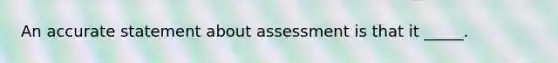 An accurate statement about assessment is that it _____.